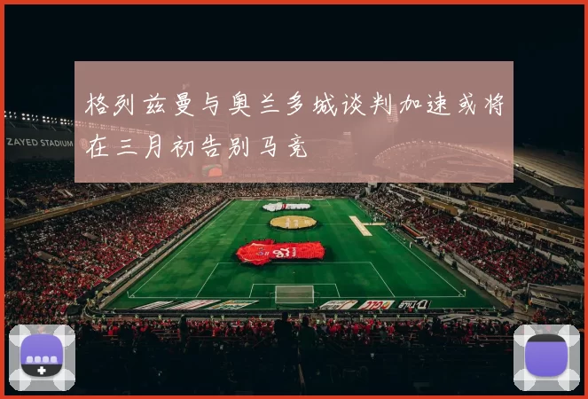 格列兹曼与奥兰多城谈判加速或将在三月初告别马竞