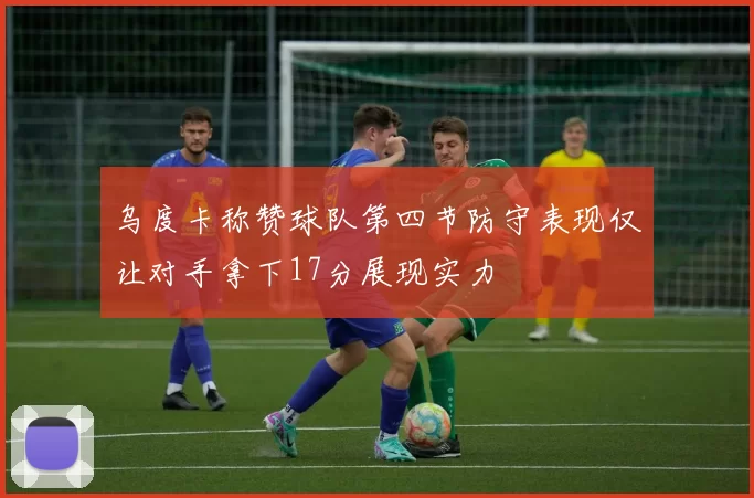 乌度卡称赞球队第四节防守表现仅让对手拿下17分展现实力