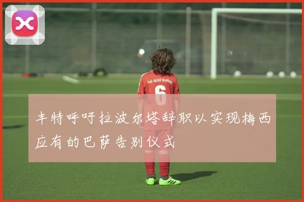 丰特呼吁拉波尔塔辞职以实现梅西应有的巴萨告别仪式
