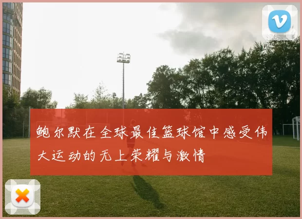 鲍尔默在全球最佳篮球馆中感受伟大运动的无上荣耀与激情