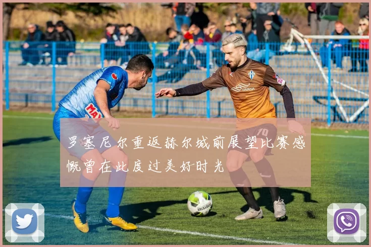罗塞尼尔重返赫尔城前展望比赛感慨曾在此度过美好时光