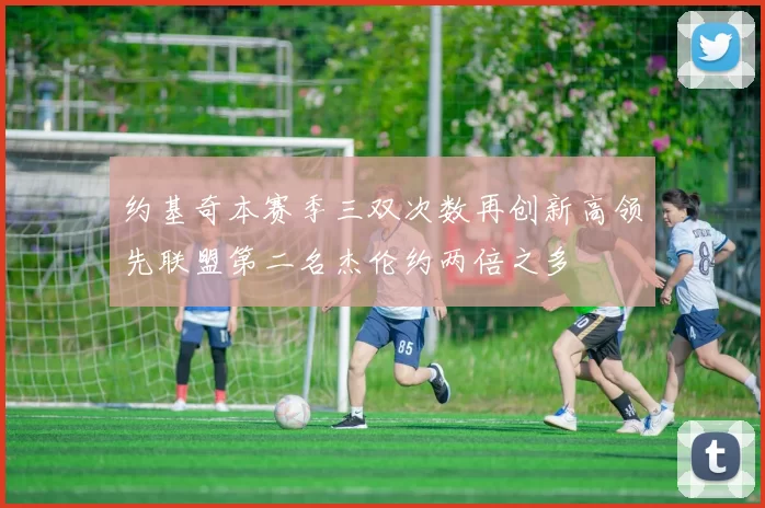 约基奇本赛季三双次数再创新高领先联盟第二名杰伦约两倍之多