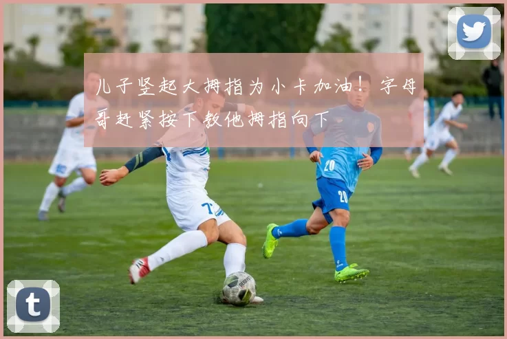 儿子竖起大拇指为小卡加油！字母哥赶紧按下教他拇指向下
