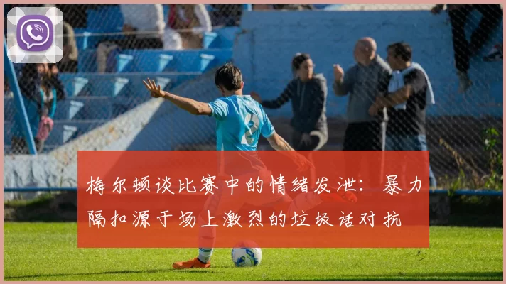 梅尔顿谈比赛中的情绪发泄：暴力隔扣源于场上激烈的垃圾话对抗