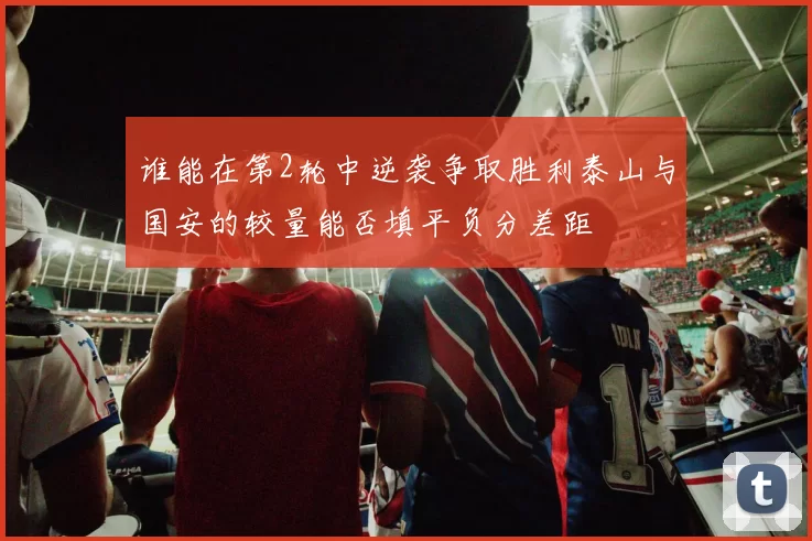 谁能在第2轮中逆袭争取胜利泰山与国安的较量能否填平负分差距