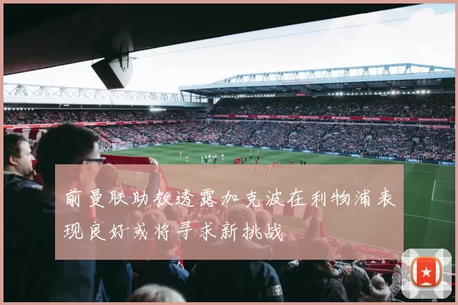 前曼联助教透露加克波在利物浦表现良好或将寻求新挑战