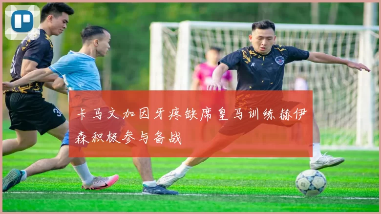 卡马文加因牙疼缺席皇马训练赫伊森积极参与备战
