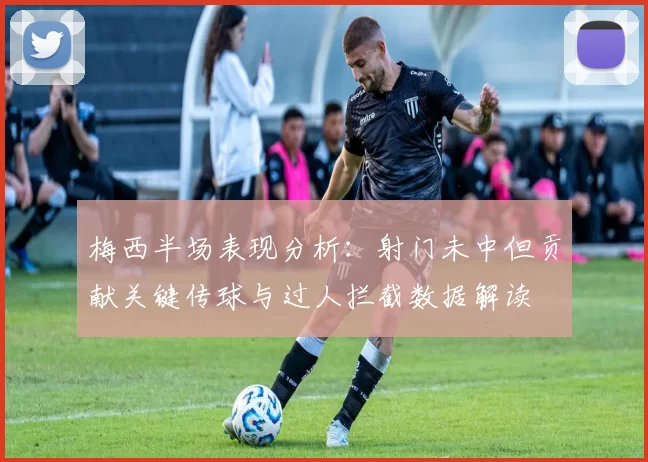 梅西半场表现分析：射门未中但贡献关键传球与过人拦截数据解读