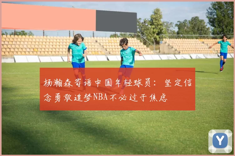 杨瀚森寄语中国年轻球员：坚定信念勇敢追梦NBA不必过于焦虑