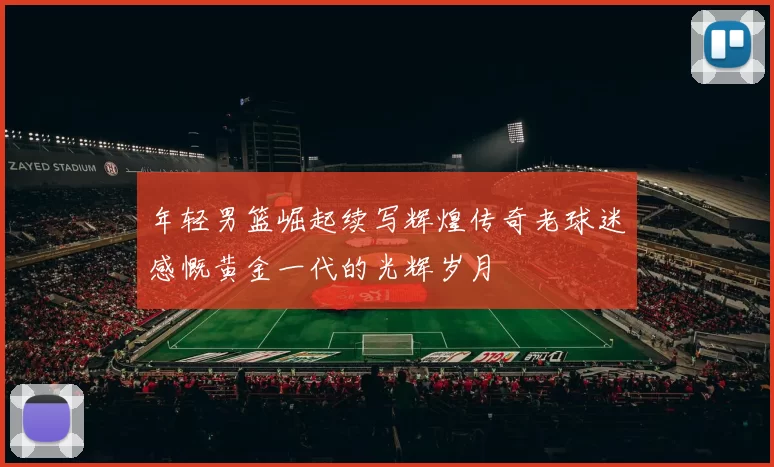 年轻男篮崛起续写辉煌传奇老球迷感慨黄金一代的光辉岁月