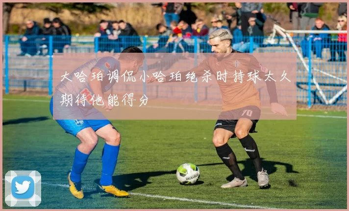 大哈珀调侃小哈珀绝杀时持球太久期待他能得分