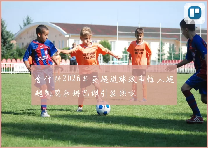 舍什科2026年英超进球效率惊人超越凯恩和姆巴佩引发热议