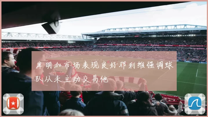 库明加市场表现良好邓利维强调球队从未主动交易他
