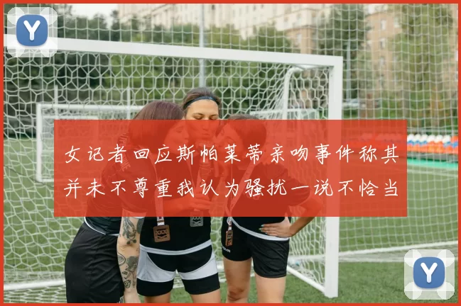 女记者回应斯帕莱蒂亲吻事件称其并未不尊重我认为骚扰一说不恰当