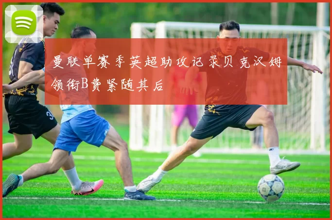 曼联单赛季英超助攻记录贝克汉姆领衔B费紧随其后