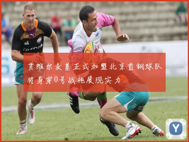 贾维尔麦基正式加盟北京首钢球队将身穿0号战袍展现实力