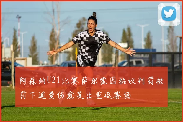阿森纳U21比赛萨尔蒙因抗议判罚被罚下道曼伤愈复出重返赛场