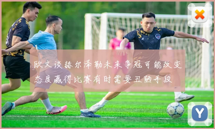 欧文谈赫尔泽勒未来争冠可能改变态度赢得比赛有时需要丑陋手段