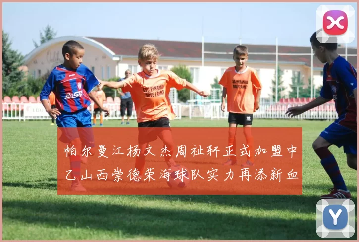 帕尔曼江杨文杰周祉轩正式加盟中乙山西崇德荣海球队实力再添新血
